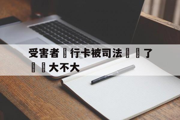 受害者銀行卡被司法凍結了問題大不大的简单介绍